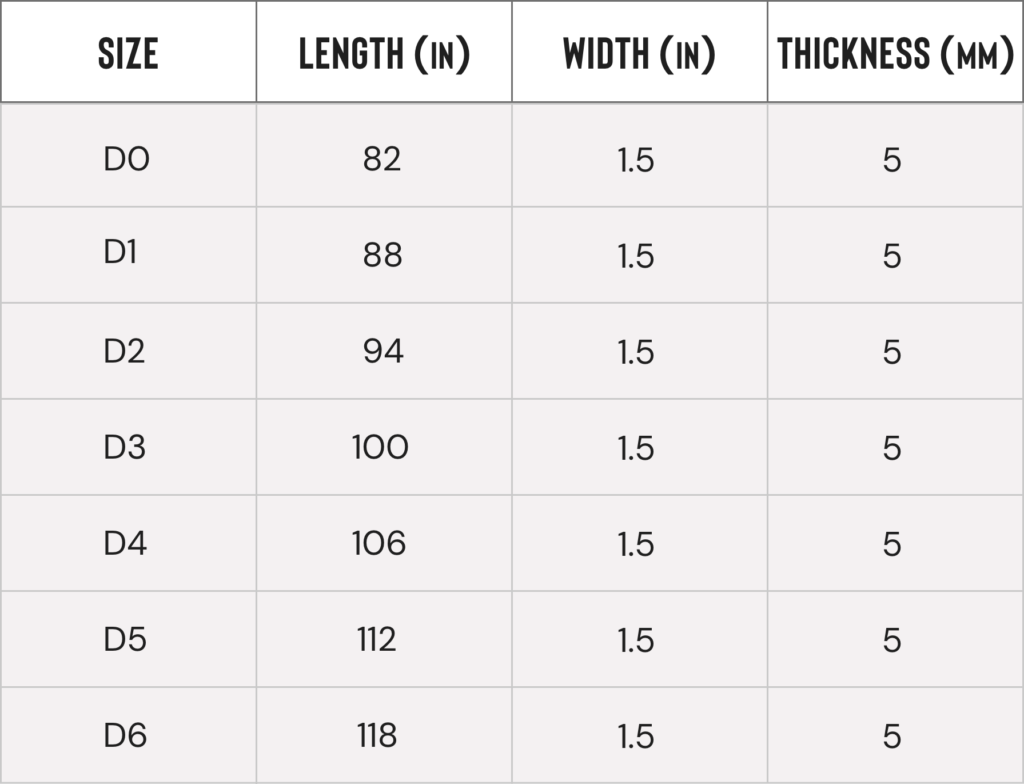 A chart describing the length and width of the different sizes. All sizes are 1.5 inches wide, and 5 milimeters thick. D0 is 82 inches long. D1 is 88 inches long. D2 is 94 inches long. D3 is 100 inches long. D4 is 106 inches long. D5 is 112 inches long. D6 is 118 inches long.